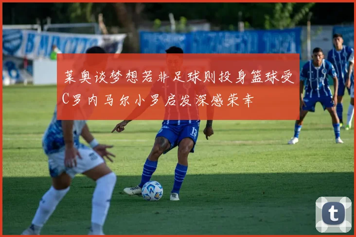 莱奥谈梦想若非足球则投身篮球受C罗内马尔小罗启发深感荣幸