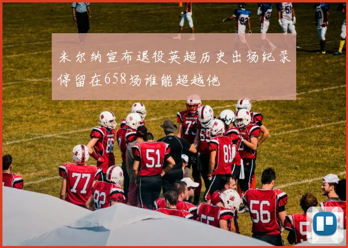 米尔纳宣布退役英超历史出场纪录停留在658场谁能超越他