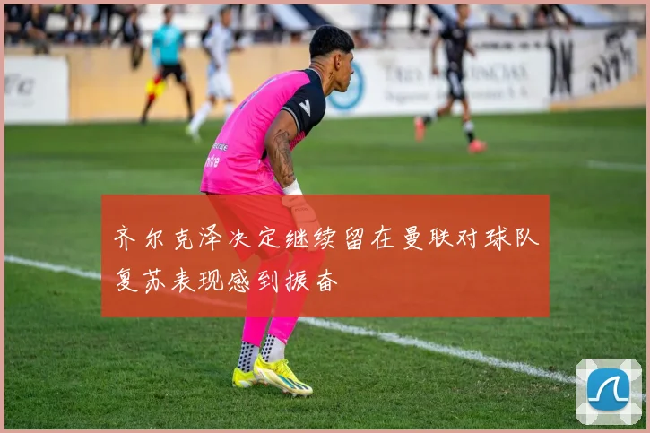 齐尔克泽决定继续留在曼联对球队复苏表现感到振奋