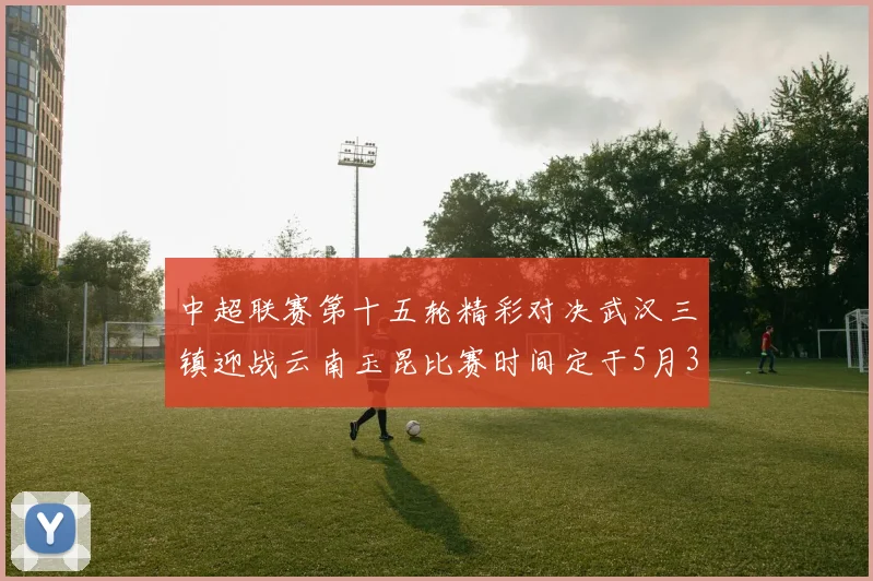 中超联赛第十五轮精彩对决武汉三镇迎战云南玉昆比赛时间定于5月31日19时35分