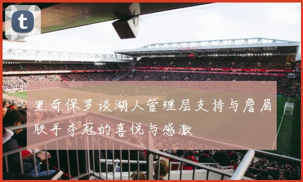 里奇保罗谈湖人管理层支持与詹眉联手夺冠的喜悦与感激