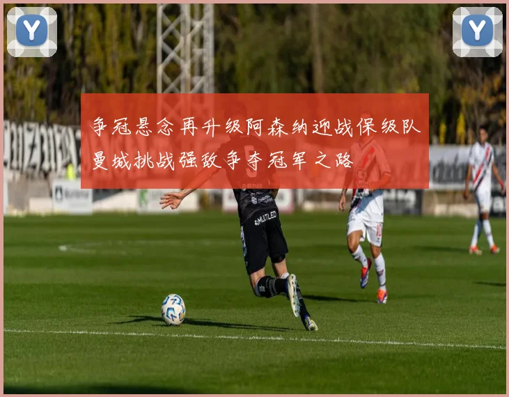 争冠悬念再升级阿森纳迎战保级队曼城挑战强敌争夺冠军之路
