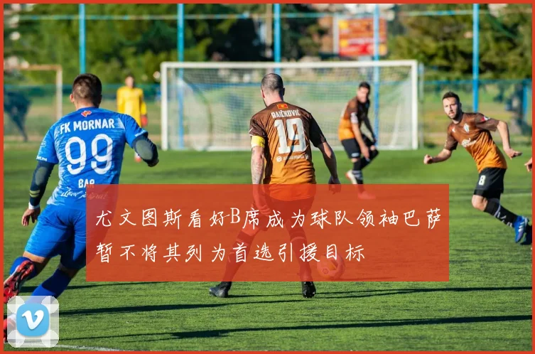 尤文图斯看好B席成为球队领袖巴萨暂不将其列为首选引援目标