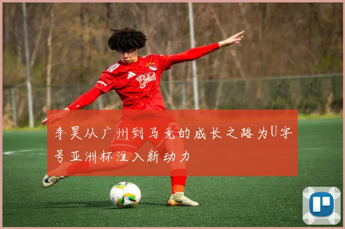 李昊从广州到马竞的成长之路为U字号亚洲杯注入新动力