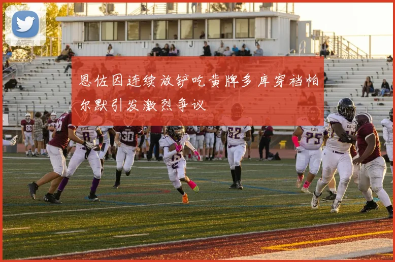 恩佐因连续放铲吃黄牌多库穿裆帕尔默引发激烈争议