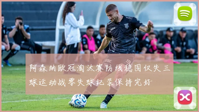 阿森纳欧冠淘汰赛防线稳固仅失三球运动战零失球纪录保持完好