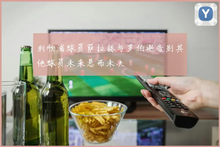 利物浦球员萨拉赫与罗伯逊告别其他球员未来悬而未决
