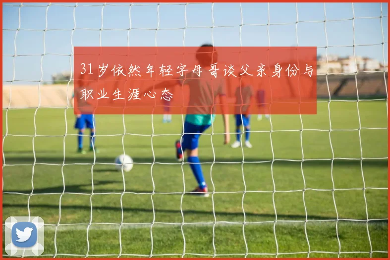 31岁依然年轻字母哥谈父亲身份与职业生涯心态
