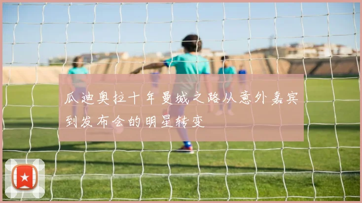 瓜迪奥拉十年曼城之路从意外嘉宾到发布会的明星转变