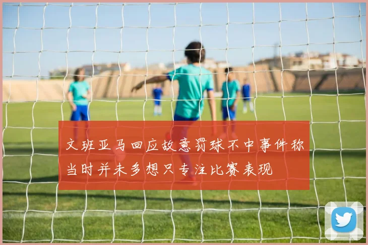 文班亚马回应故意罚球不中事件称当时并未多想只专注比赛表现