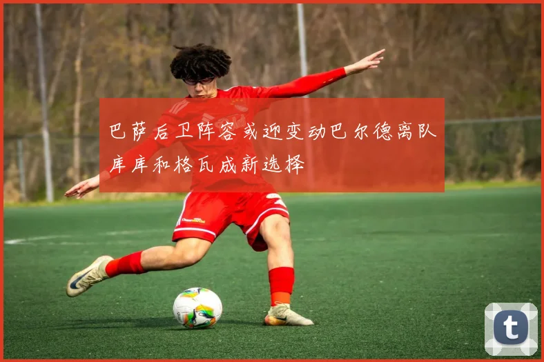 巴萨后卫阵容或迎变动巴尔德离队库库和格瓦成新选择