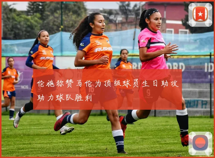 伦施称赞马伦为顶级球员生日助攻助力球队胜利