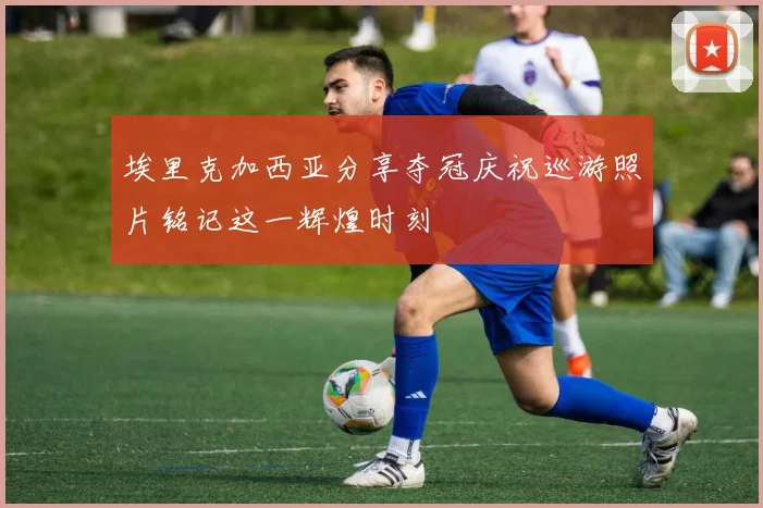埃里克加西亚分享夺冠庆祝巡游照片铭记这一辉煌时刻