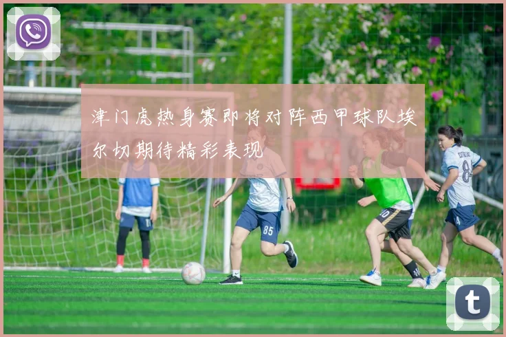 津门虎热身赛即将对阵西甲球队埃尔切期待精彩表现