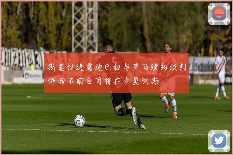 斯基拉透露迪巴拉与罗马续约谈判停滞不前合同将在今夏到期