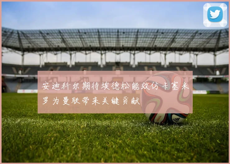 安迪科尔期待埃德松能效仿卡塞米罗为曼联带来关键贡献