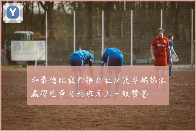 加泰德比裁判维尔杜拉凭卓越执法赢得巴萨与西班牙人一致赞誉