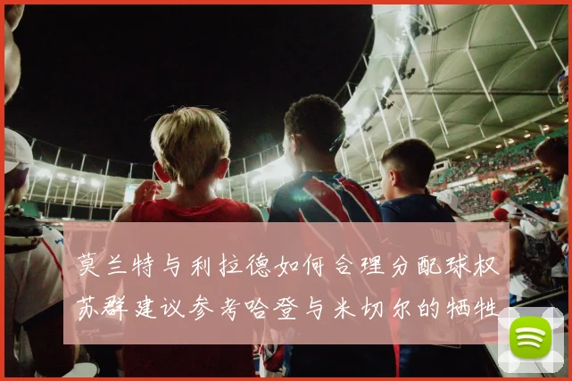 莫兰特与利拉德如何合理分配球权苏群建议参考哈登与米切尔的牺牲精神