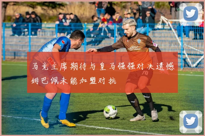 马竞主席期待与皇马强强对决遗憾姆巴佩未能加盟对抗