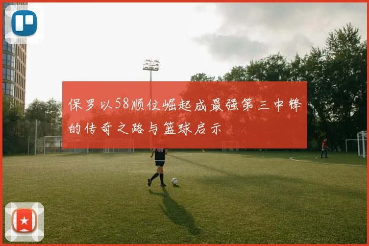 保罗以58顺位崛起成最强第三中锋的传奇之路与篮球启示
