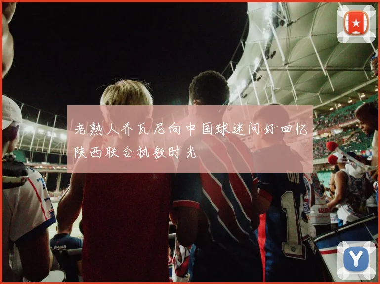 老熟人乔瓦尼向中国球迷问好回忆陕西联合执教时光