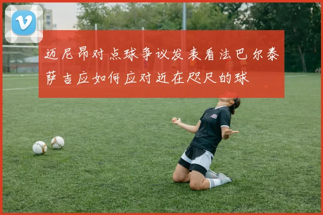 迈尼昂对点球争议发表看法巴尔泰萨吉应如何应对近在咫尺的球
