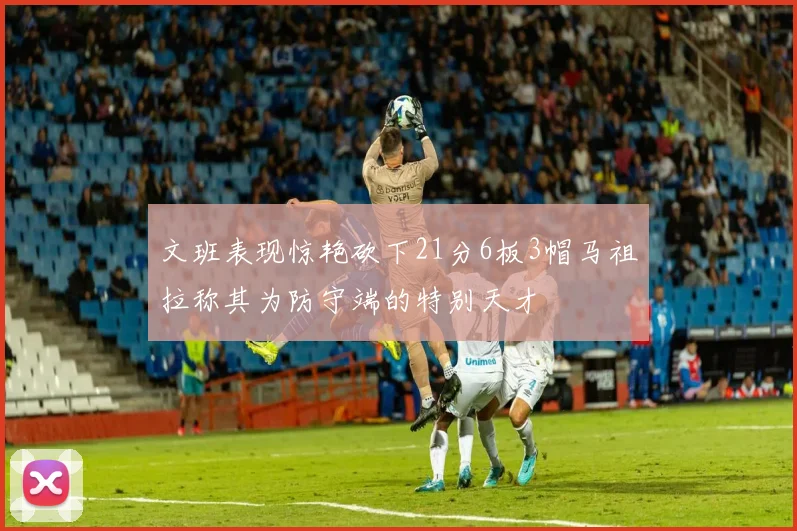 文班表现惊艳砍下21分6板3帽马祖拉称其为防守端的特别天才