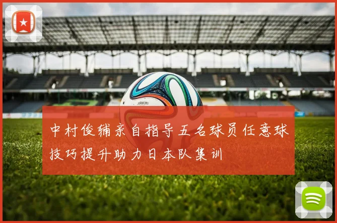 中村俊辅亲自指导五名球员任意球技巧提升助力日本队集训